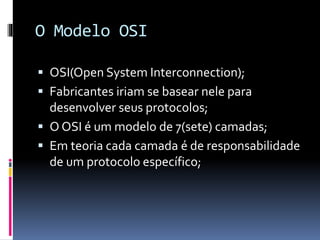 O Modelo OSI
 OSI(Open System Interconnection);
 Fabricantes iriam se basear nele para
desenvolver seus protocolos;
 O OSI é um modelo de 7(sete) camadas;
 Em teoria cada camada é de responsabilidade
de um protocolo específico;
 