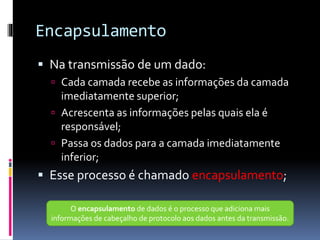 Encapsulamento
 Na transmissão de um dado:
 Cada camada recebe as informações da camada
imediatamente superior;
 Acrescenta as informações pelas quais ela é
responsável;
 Passa os dados para a camada imediatamente
inferior;
 Esse processo é chamado encapsulamento;
O encapsulamento de dados é o processo que adiciona mais
informações de cabeçalho de protocolo aos dados antes da transmissão.
 