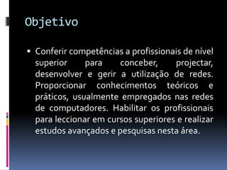 Objetivo
 Conferir competências a profissionais de nível
superior para conceber, projectar,
desenvolver e gerir a utilização de redes.
Proporcionar conhecimentos teóricos e
práticos, usualmente empregados nas redes
de computadores. Habilitar os profissionais
para leccionar em cursos superiores e realizar
estudos avançados e pesquisas nesta área.
 