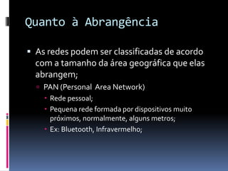 Quanto à Abrangência
 As redes podem ser classificadas de acordo
com a tamanho da área geográfica que elas
abrangem;
 PAN (Personal Area Network)
 Rede pessoal;
 Pequena rede formada por dispositivos muito
próximos, normalmente, alguns metros;
 Ex: Bluetooth, Infravermelho;
 