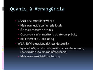 Quanto à Abrangência
 LAN(LocalArea Network):
 Mais conhecida como rede local;
 É a mais comum de todas;
 Ocupa uma sala, escritório ou até um prédio;
 Ex: Ethernet ou IEEE 802.3
 WLAN(Wireless LocalArea Network):
 Igual a LAN, exceto pela ausência de cabeamento,
usa transmissão em radiofrequência;
 Mais comum éWi-Fi ou 802.11;
 