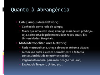 Quanto à Abrangência
 CAN(Campus Area Network):
 Conhecida como rede de campo;
 Maior que uma rede local, abrange mais de um prédio,ou
seja, composta de pelo menos duas redes locais; Ex:
Universidades, Hospitais...
 MAN(Metropolitan Area Network):
 Rede metropolitana, chega abranger até uma cidade;
 A conexão entre as redes normalmente é feita via
concessionárias de telecomunicações;
 Pagamento mensal para manutenção dos links;
 Ex: AngolaTelecom, Unitel, etc...
 