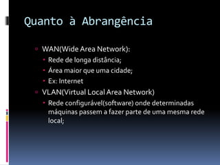 Quanto à Abrangência
 WAN(WideArea Network):
 Rede de longa distância;
 Área maior que uma cidade;
 Ex: Internet
 VLAN(Virtual Local Area Network)
 Rede configurável(software) onde determinadas
máquinas passem a fazer parte de uma mesma rede
local;
 