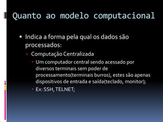 Quanto ao modelo computacional
 Indica a forma pela qual os dados são
processados:
 Computação Centralizada
 Um computador central sendo acessado por
diversos terminais sem poder de
processamento(terminais burros), estes são apenas
dispositivos de entrada e saída(teclado, monitor);
 Ex: SSH,TELNET;
 