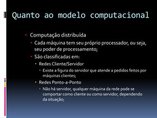 Quanto ao modelo computacional
 Computação distribuída
 Cada máquina tem seu próprio processador, ou seja,
seu poder de processamento;
 São classificadas em:
 Redes Cliente/Servidor
 Existe a figura do servidor que atende a pedidos feitos por
máquinas clientes;
 Redes Ponto-a-Ponto
 Não há servidor, qualquer máquina da rede pode se
comportar como cliente ou como servidor, dependendo
da situação;
 