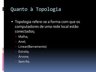 Quanto à Topologia
 Topologia refere-se a forma com que os
computadores de uma rede local estão
conectados;
 Malha;
 Anel;
 Linear(Barramento)
 Estrela;
 Árvore;
 Sem fio.
 
