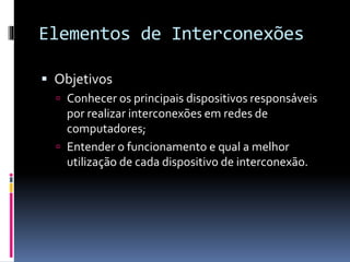 Elementos de Interconexões
 Objetivos
 Conhecer os principais dispositivos responsáveis
por realizar interconexões em redes de
computadores;
 Entender o funcionamento e qual a melhor
utilização de cada dispositivo de interconexão.
 