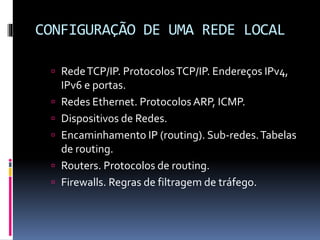 CONFIGURAÇÃO DE UMA REDE LOCAL
 RedeTCP/IP. ProtocolosTCP/IP. Endereços IPv4,
IPv6 e portas.
 Redes Ethernet. ProtocolosARP, ICMP.
 Dispositivos de Redes.
 Encaminhamento IP (routing). Sub-redes.Tabelas
de routing.
 Routers. Protocolos de routing.
 Firewalls. Regras de filtragem de tráfego.
 