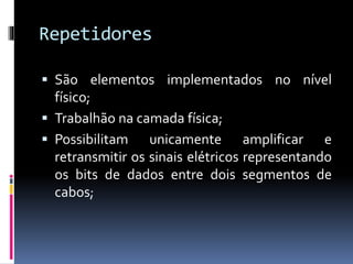 Repetidores
 São elementos implementados no nível
físico;
 Trabalhão na camada física;
 Possibilitam unicamente amplificar e
retransmitir os sinais elétricos representando
os bits de dados entre dois segmentos de
cabos;
 