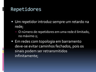 Repetidores
 Um repetidor introduz sempre um retardo na
rede;
 O número de repetidores em uma rede é limitado,
no máximo 2;
 Em redes com topologia em barramento
deve-se evitar caminhos fechados, pois os
sinais podem ser retransmitidos
infinitamente;
 