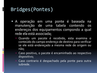 Bridges(Pontes)
 A operação em uma ponte é baseada na
manutenção de uma tabela contendo os
endereços dos equipamentos compondo a qual
rede ela está associada;
 Quando um pacote é recebido, esta examina o
conteúdo do campo endereço de destino para verificar
se ele está endereçado a mesma rede de origem ou
não;
 Caso positivo, o pacote é encaminhado ao respectivo
dispositivo;
 Caso contrario é despachado pela ponte para outra
subrede.
 