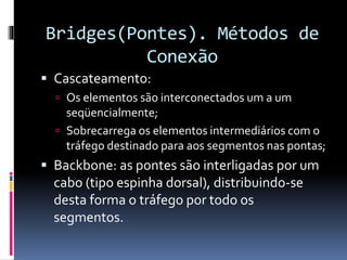 Bridges(Pontes). Métodos de
Conexão
 Cascateamento:
 Os elementos são interconectados um a um
seqüencialmente;
 Sobrecarrega os elementos intermediários com o
tráfego destinado para aos segmentos nas pontas;
 Backbone: as pontes são interligadas por um
cabo (tipo espinha dorsal), distribuindo-se
desta forma o tráfego por todo os
segmentos.
 
