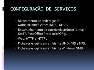 CONFIGURAÇÃO DE SERVIÇOS
 Mapeamento de endereços IP:
DomainNameSystem (DNS). DHCP.
 Encaminhamento de correio electrónico (e-mail):
SMTP. Post Office Protocol (POP3).
 Web: HTTP e HTTPs
 Ficheiros e logins em ambiente UNIX: NIS e NFS.
 Ficheiros e logins em ambienteWindows: SMB.
 