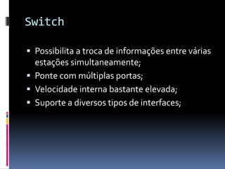 Switch
 Possibilita a troca de informações entre várias
estações simultaneamente;
 Ponte com múltiplas portas;
 Velocidade interna bastante elevada;
 Suporte a diversos tipos de interfaces;
 