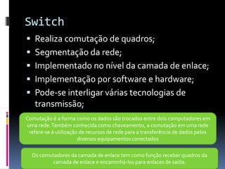 Switch
 Realiza comutação de quadros;
 Segmentação da rede;
 Implementado no nível da camada de enlace;
 Implementação por software e hardware;
 Pode-se interligar várias tecnologias de
transmissão;
Comutação é a forma como os dados são trocados entre dois computadores em
uma rede.Também conhecida como chaveamento, a comutação em uma rede
refere-se à utilização de recursos de rede para a transferência de dados pelos
diversos equipamentos conectados
Os comutadores da camada de enlace tem como função receber quadros da
camada de enlace e encaminhá-los para enlaces de saída.
 