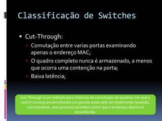 Classificação de Switches
 Cut-Through:
 Comutação entre varias portas examinando
apenas o endereço MAC;
 O quadro completo nunca é armazenado, a menos
que ocorra uma contenção na porta;
 Baixa latência;
Cut-Through é um método para sistemas de comutação de quadros, em que o
switch começa encaminhando um pacote antes dele ser totalmente recebido,
normalmente, esse processo acontece assim que o endereço destino é
reconhecido.
 