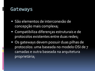 Gateways
 São elementos de interconexão de
concepção mais complexa;
 Compatibiliza diferenças estruturais e de
protocolos existentes entre duas redes;
 Os gateways devem possuir duas pilhas de
protocolos: uma baseada no modelo OSI de 7
camadas e outra baseada na arquitetura
proprietária;
 
