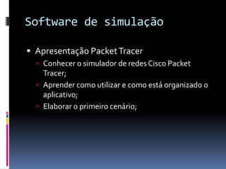 Software de simulação
 Apresentação PacketTracer
 Conhecer o simulador de redes Cisco Packet
Tracer;
 Aprender como utilizar e como está organizado o
aplicativo;
 Elaborar o primeiro cenário;
 