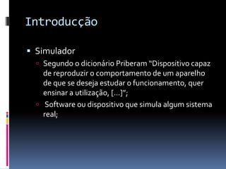 Introducção
 Simulador
 Segundo o dicionário Priberam “Dispositivo capaz
de reproduzir o comportamento de um aparelho
de que se deseja estudar o funcionamento, quer
ensinar a utilização, [...]”;
 Software ou dispositivo que simula algum sistema
real;
 
