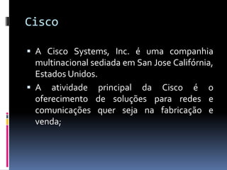 Cisco
 A Cisco Systems, Inc. é uma companhia
multinacional sediada em San Jose Califórnia,
Estados Unidos.
 A atividade principal da Cisco é o
oferecimento de soluções para redes e
comunicações quer seja na fabricação e
venda;
 