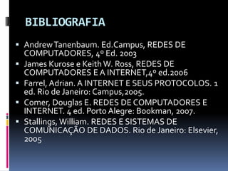 BIBLIOGRAFIA
 AndrewTanenbaum. Ed.Campus, REDES DE
COMPUTADORES, 4º Ed. 2003
 James Kurose e Keith W. Ross, REDES DE
COMPUTADORES E A INTERNET,4º ed.2006
 Farrel, Adrian. A INTERNET E SEUS PROTOCOLOS. 1
ed. Rio de Janeiro: Campus,2005.
 Comer, Douglas E. REDES DE COMPUTADORES E
INTERNET. 4 ed. Porto Alegre: Bookman, 2007.
 Stallings, William. REDES E SISTEMAS DE
COMUNICAÇÃO DE DADOS. Rio de Janeiro: Elsevier,
2005
 