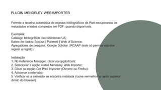 PLUGIN MENDELEY WEB IMPORTER
Permite a recolha automática de registos bibliográficos da Web recuperando os
metadados e textos completos em PDF, quando disponíveis.
Exemplos:
Catálogo bibliográfico das bibliotecas UA;
Bases de dados: Scopus | Pubmed | Web of Science;
Agregadores de pesquisa: Google Scholar | RCAAP (este só permite exportar
registo a registo).
Instalação
1. No Reference Manager, clicar na opçãoTools;
2. Selecionar a opção Install Mendeley Web Importer;
3. Clicar na opção Get Web Importer (Chrome ou Firefox);
4. Adicionar a extensão;
5. Verificar se a extensão se encontra instalada (ícone vermelho no canto superior
direito do browser).
 