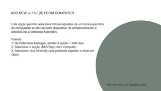 ADD NEW -> FILE(S) FROM COMPUTER
Esta opção permite selecionar ficheiros/pastas de um local específico
do computador ou de um outro dispositivo de armazenamento e
adicioná-los à biblioteca Mendeley.
Passos:
1. No Reference Manager, aceder à opção + Add new;
2. Selecionar a opção Add File(s) from computer;
3. Selecionar o(s) ficheiro(s) que pretende exportar e clicar em
Open.
Mais informação em: Mendeley FAQ's
 