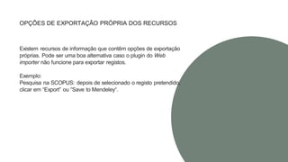 OPÇÕES DE EXPORTAÇÃO PRÓPRIA DOS RECURSOS
Existem recursos de informação que contêm opções de exportação
próprias. Pode ser uma boa alternativa caso o plugin do Web
importer não funcione para exportar registos.
Exemplo:
Pesquisa na SCOPUS: depois de selecionado o registo pretendido,
clicar em “Export” ou “Save to Mendeley“.
 