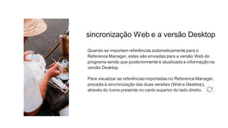 sincronização Web e a versão Desktop
Quando se importam referências automaticamente para o
Reference Manager, estas são enviadas para a versão Web do
programa sendo que posteriormente é atualizada a informação na
versão Desktop.
Para visualizar as referências importadas no Reference Manager,
proceda à sincronização das duas versões (Web e Desktop),
através do ícone presente no canto superior do lado direito.
 