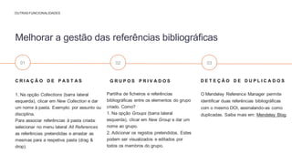 D E T E Ç Ã O D E D U P L I C A D O S
O Mendeley Reference Manager permite
identificar duas referências bibliográficas
com o mesmo DOI, assinalando-as como
duplicadas. Saiba mais em: Mendeley Blog.
G R U P O S P R I V A D O S
Partilha de ficheiros e referências
bibliográficas entre os elementos do grupo
criado. Como?
1. Na opção Groups (barra lateral
esquerda), clicar em New Group e dar um
nome ao grupo.
2. Adicionar os registos pretendidos. Estes
podem ser visualizados e editados por
todos os membros do grupo.
C R I A Ç Ã O D E P A S T A S
1. Na opção Collections (barra lateral
esquerda), clicar em New Collection e dar
um nome à pasta. Exemplo: por assunto ou
disciplina.
Para associar referências à pasta criada:
selecionar no menu lateral All References
as referências pretendidas e arrastar as
mesmas para a respetiva pasta (drag &
drop).
Melhorar a gestão das referências bibliográficas
OUTRAS FUNCIONALIDADES
01 02 03
 