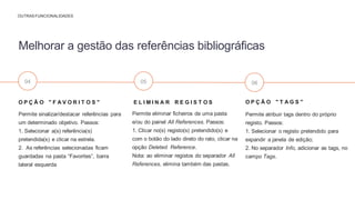 O P Ç Ã O " T A G S "
Permite atribuir tags dentro do próprio
registo. Passos:
1. Selecionar o registo pretendido para
expandir a janela de edição;
2. No separador Info, adicionar as tags, no
campo Tags.
E L I M I N A R R E G I S T O S
Permite eliminar ficheiros de uma pasta
e/ou do painel All References. Passos:
1. Clicar no(s) registo(s) pretendido(s) e
com o botão do lado direto do rato, clicar na
opção Deleted Reference.
Nota: ao eliminar registos do separador All
References, elimina também das pastas.
O P Ç Ã O " F A V O R I T O S "
Permite sinalizar/destacar referências para
um determinado objetivo. Passos:
1. Selecionar a(s) referência(s)
pretendida(s) e clicar na estrela.
2. As referências selecionadas ficam
guardadas na pasta “Favorites”, barra
lateral esquerda
Melhorar a gestão das referências bibliográficas
OUTRAS FUNCIONALIDADES
04 05 06
 
