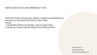 INSTALAÇÃO DO PLUGIN MENDELEY CITE
O MS Word Plugin permite inserir citações e referências bibliográficas do
Mendeley num documento MS Word ou Open Office.
Passos:
1. No Mendeley Reference Manager, clicar na opção Tools;
2. Selecionar a opção Install Mendeley Cite for Microsoft Word.
Mais informação em:
Mendeley Help Guides
Guia temático das bibliotecas UA
 