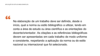 “ Na elaboração de um trabalho deve ser definido, desde o
início, qual a norma ou estilo bibliográfico a utilizar, tendo em
conta a área de estudo ou área científica e as orientações do
docente/orientador. As citações e as referências bibliográficas
devem ser apresentadas em cada trabalho de modo uniforme
e consistente, respeitando a aplicação da norma ou do estilo
nacional ou internacional que foi selecionado.
APLICAÇÃO DE ESTILOS BIBLIOGRÁFICOS
 