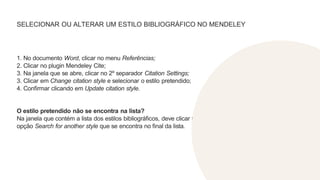 SELECIONAR OU ALTERAR UM ESTILO BIBLIOGRÁFICO NO MENDELEY
1. No documento Word, clicar no menu Referências;
2. Clicar no plugin Mendeley Cite;
3. Na janela que se abre, clicar no 2º separador Citation Settings;
3. Clicar em Change citation style e selecionar o estilo pretendido;
4. Confirmar clicando em Update citation style.
O estilo pretendido não se encontra na lista?
Na janela que contém a lista dos estilos bibliográficos, deve clicar na
opção Search for another style que se encontra no final da lista.
 