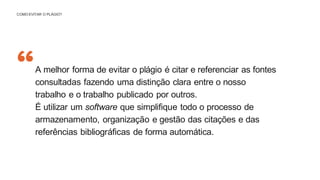 “
COMO EVITAR O PLÁGIO?
A melhor forma de evitar o plágio é citar e referenciar as fontes
consultadas fazendo uma distinção clara entre o nosso
trabalho e o trabalho publicado por outros.
É utilizar um software que simplifique todo o processo de
armazenamento, organização e gestão das citações e das
referências bibliográficas de forma automática.
 