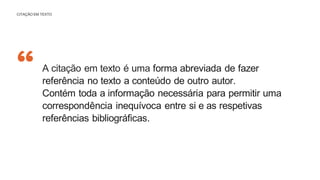 “
CITAÇÃO EM TEXTO
A citação em texto é uma forma abreviada de fazer
referência no texto a conteúdo de outro autor.
Contém toda a informação necessária para permitir uma
correspondência inequívoca entre si e as respetivas
referências bibliográficas.
 