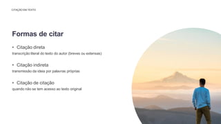 CITAÇÃO EM TEXTO
• Citação direta
transcrição literal do texto do autor (breves ou extensas)
• Citação indireta
transmissão da ideia por palavras próprias
• Citação de citação
quando não se tem acesso ao texto original
Formas de citar
 