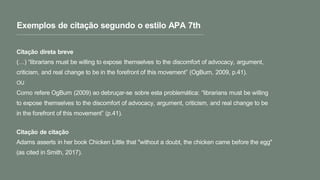 Exemplos de citação segundo o estilo APA 7th
Citação direta breve
(…) “librarians must be willing to expose themselves to the discomfort of advocacy, argument,
criticism, and real change to be in the forefront of this movement” (OgBurn, 2009, p.41).
OU
Como refere OgBurn (2009) ao debruçar-se sobre esta problemática: “librarians must be willing
to expose themselves to the discomfort of advocacy, argument, criticism, and real change to be
in the forefront of this movement” (p.41).
Citação de citação
Adams asserts in her book Chicken Little that "without a doubt, the chicken came before the egg"
(as cited in Smith, 2017).
 