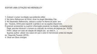 EDITAR UMA CITAÇÃO NO MENDELEY
1. Colocar o cursor na citação que pretende editar;
2. No menu References do Word, clicar no plugin Mendeley Cite;
3. No Separador References, colocar o cursor no Nome do autor, ano
(ex.: Tavares, 2010) para expandir a janela e ver as opções disponíveis.
É possível acrescentar ou suprimir informação presente na citação, nomeadamente:
Page: permite introduzir o número ou intervalo de número de páginas (ex. 16-23);
Prefix: utilizar em caso de citação de citação (ex.: as cited in…);
Supress author: utilizar nos casos em que o autor é mencionado antes da citação
ex.: Segundo Tavares (2018)...
4. Clicar em Save changes.
 