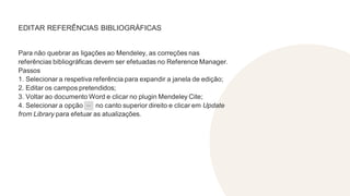 EDITAR REFERÊNCIAS BIBLIOGRÁFICAS
Para não quebrar as ligações ao Mendeley, as correções nas
referências bibliográficas devem ser efetuadas no Reference Manager.
Passos
1. Selecionar a respetiva referência para expandir a janela de edição;
2. Editar os campos pretendidos;
3. Voltar ao documento Word e clicar no plugin Mendeley Cite;
4. Selecionar a opção no canto superior direito e clicar em Update
from Library para efetuar as atualizações.
 