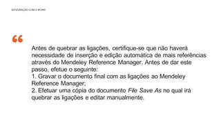 “
INTEGRAÇÃO COM O WORD
Antes de quebrar as ligações, certifique-se que não haverá
necessidade de inserção e edição automática de mais referências
através do Mendeley Reference Manager. Antes de dar este
passo, efetue o seguinte:
1. Gravar o documento final com as ligações ao Mendeley
Reference Manager;
2. Efetuar uma cópia do documento File Save As no qual irá
quebrar as ligações e editar manualmente.
 