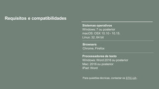 Requisitos e compatibilidades
Browsers
Chrome, Firefox
Processadores de texto
Windows: Word 2016 ou posterior
Mac: 2016 ou posterior
IPad: Word
Sistemas operativos
Windows: 7 ou posterior
macOS: OSX 10.10 - 10.15.
Linux: 32, 64 bit
Para questões técnicas, contactar os STIC-UA .
 