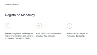 Preencher os campos no
formulário de registo.
Criar uma conta, clicando em
Create a free account;
Aceder à página do Mendeley em
, através
do browser Chrome ou Firefox;
Registo no Mendeley
ESSENCIAL DO MENDELEY
01 02 03
 