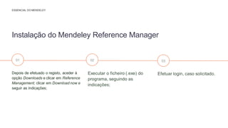 Efetuar login, caso solicitado.
Executar o ficheiro (.exe) do
programa, seguindo as
indicações;
Depois de efetuado o registo, aceder à
opção Downloads e clicar em Reference
Management; clicar em Download now e
seguir as indicações;
Instalação do Mendeley Reference Manager
ESSENCIAL DO MENDELEY
01 02 03
 
