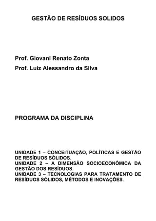 GESTÃO DE RESÍDUOS SOLIDOS

Prof. Giovani Renato Zonta
Prof. Luiz Alessandro da Silva

PROGRAMA DA DISCIPLINA

UNIDADE 1 – CONCEITUAÇÃO, POLÍTICAS E GESTÃO
DE RESÍDUOS SÓLIDOS.
UNIDADE 2 – A DIMENSÃO SOCIOECONÔMICA DA
GESTÃO DOS RESÍDUOS.
UNIDADE 3 – TECNOLOGIAS PARA TRATAMENTO DE
RESÍDUOS SÓLIDOS, MÉTODOS E INOVAÇÕES.

 