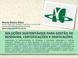 SOLUÇÕES SUSTENTÁVEIS PARA GESTÃO DE
RESÍDUOS, CERTIFICAÇÕES E EDIFICAÇÕES
Especializada no desenvolvimento de atividades e tecnologias sustentáveis e práticas
ambientais eficientes para o setor industrial, de serviços e da construção civil, visando
essencialmente à redução de custos. Buscamos a elaboração e execução de projetos para a
logística da cadeia de resíduos com o mínimo de desperdício possível e a transformação em
produtos e insumos em retorno para a própria empresa. A gestão sustentável compreende as
etapas e ciclos desde o planejamento ao enquadramento legal e certificação ou desde a criação
de propostas até o monitoramento e os resultados concretos.
Marcia Rosina Alves
(21) 9273-4939 / (21) 7766-0666 / ID 696*2879 / (21) 2428-1089
marcia.rosina@aegengenharia.eco.br
www.aegengenharia.eco.br
 