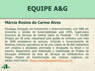 EQUIPE A&G
Márcia Rosina do Carmo Alves
Psicóloga, formação em treinamento e desenvolvimento, com MBE em
Economia e Gestão de Sustentabilidade pela UFRJ, Supervisora
Executiva de Serviços da Central Globo de Produção - TV GLOBO
(Projac) por 28 anos, responsável pela gestão de contratos com mais
de 2000 prestadores de serviços, incluindo o Gerenciamento de
Resíduos (volume equivalente ao de uma cidade de 60.000 habitantes)
com projetos e atividades premiadas e divulgadas no Brasil e no
exterior. Responsável pela elaboração e implantação do Projeto de
Educação Ambiental da área de Serviços da Infraestrutura do
Projac, Projeto de transformação dos resíduos orgânicos em
adubo, entre outros. Marcia.rosina@aegengenharia.eco.br
 