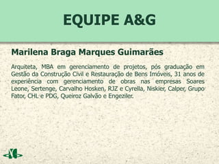 EQUIPE A&G
Marilena Braga Marques Guimarães
Arquiteta, MBA em gerenciamento de projetos, pós graduação em
Gestão da Construção Civil e Restauração de Bens Imóveis, 31 anos de
experiência com gerenciamento de obras nas empresas Soares
Leone, Sertenge, Carvalho Hosken, RJZ e Cyrella, Niskier, Calper, Grupo
Fator, CHL e PDG, Queiroz Galvão e Engeziler.
 