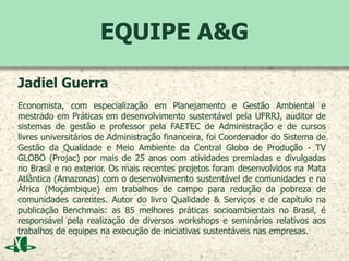 EQUIPE A&G
Jadiel Guerra
Economista, com especialização em Planejamento e Gestão Ambiental e
mestrado em Práticas em desenvolvimento sustentável pela UFRRJ, auditor de
sistemas de gestão e professor pela FAETEC de Administração e de cursos
livres universitários de Administração financeira, foi Coordenador do Sistema de
Gestão da Qualidade e Meio Ambiente da Central Globo de Produção - TV
GLOBO (Projac) por mais de 25 anos com atividades premiadas e divulgadas
no Brasil e no exterior. Os mais recentes projetos foram desenvolvidos na Mata
Atlântica (Amazonas) com o desenvolvimento sustentável de comunidades e na
África (Moçambique) em trabalhos de campo para redução da pobreza de
comunidades carentes. Autor do livro Qualidade & Serviços e de capítulo na
publicação Benchmais: as 85 melhores práticas socioambientais no Brasil, é
responsável pela realização de diversos workshops e seminários relativos aos
trabalhos de equipes na execução de iniciativas sustentáveis nas empresas.
 