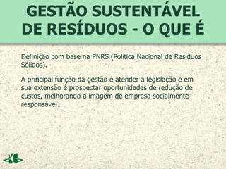 GESTÃO SUSTENTÁVEL
DE RESÍDUOS - O QUE É
Definição com base na PNRS (Política Nacional de Resíduos
Sólidos).
A principal função da gestão é atender a legislação e em
sua extensão é prospectar oportunidades de redução de
custos, melhorando a imagem de empresa socialmente
responsável.
 
